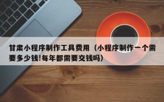 云浮甘肃小程序制作工具费用（小程序制作一个需要多少钱!每年都需要交钱吗）