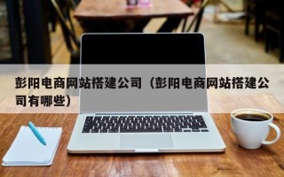 云浮彭阳电商网站搭建公司（彭阳电商网站搭建公司有哪些）
